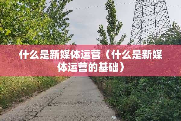什么是新媒体运营（什么是新媒体运营的基础）