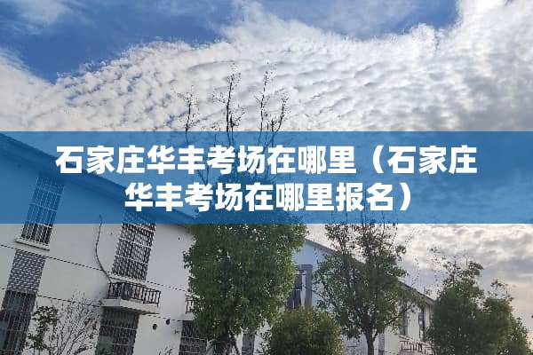 石家庄华丰考场在哪里（石家庄华丰考场在哪里报名）