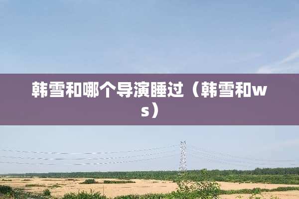 韩雪和哪个导演睡过（韩雪和ws）