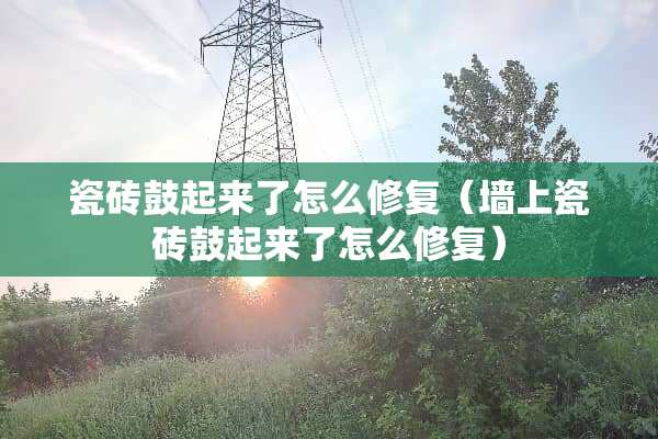 瓷砖鼓起来了怎么修复（墙上瓷砖鼓起来了怎么修复）