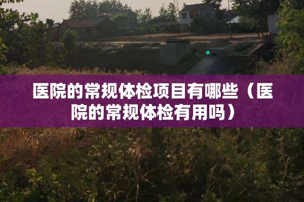 医院的常规体检项目有哪些（医院的常规体检有用吗）