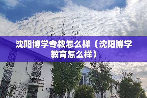 沈阳博学专教怎么样（沈阳博学教育怎么样）