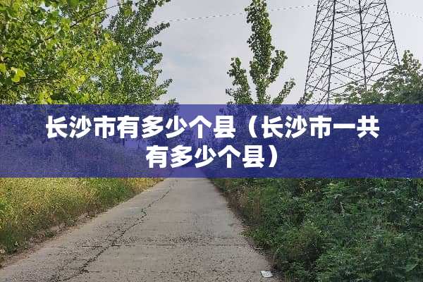 长沙市有多少个县（长沙市一共有多少个县）