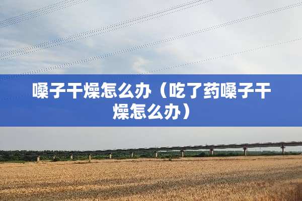 嗓子干燥怎么办（吃了药嗓子干燥怎么办）