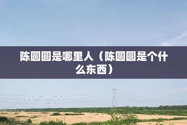 陈圆圆是哪里人（陈圆圆是个什么东西）