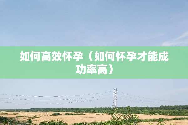 如何高效怀孕（如何怀孕才能成功率高）