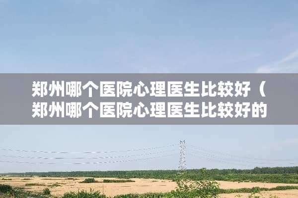 郑州哪个医院心理医生比较好（郑州哪个医院心理医生比较好的）