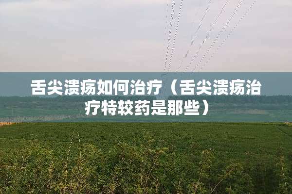 舌尖溃疡如何治疗（舌尖溃疡治疗特较药是那些）