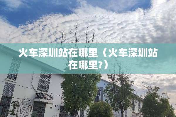 火车深圳站在哪里（火车深圳站在哪里?）