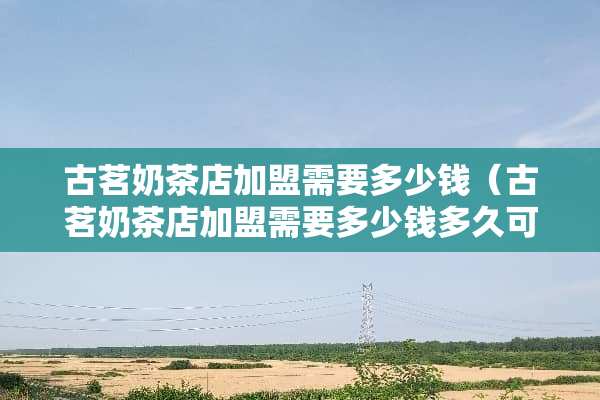 古茗奶茶店加盟需要多少钱（古茗奶茶店加盟需要多少钱多久可以回本）
