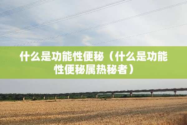 什么是功能性便秘（什么是功能性便秘属热秘者）