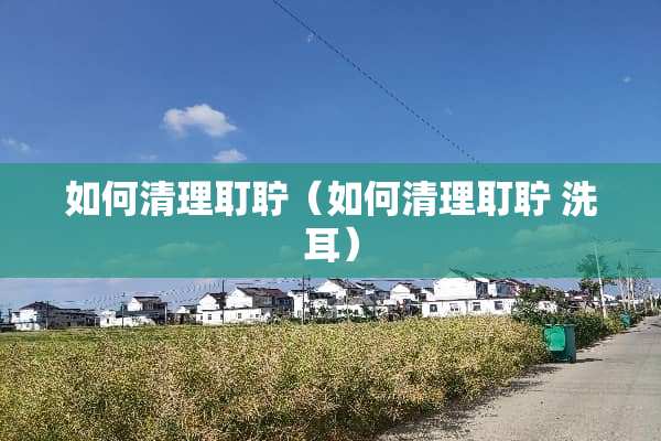 如何清理耵聍（如何清理耵聍 洗耳）