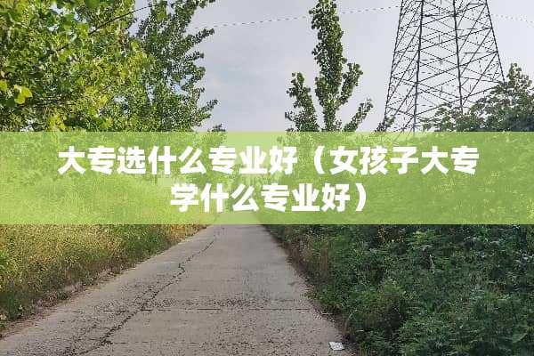 大专选什么专业好（女孩子大专学什么专业好）