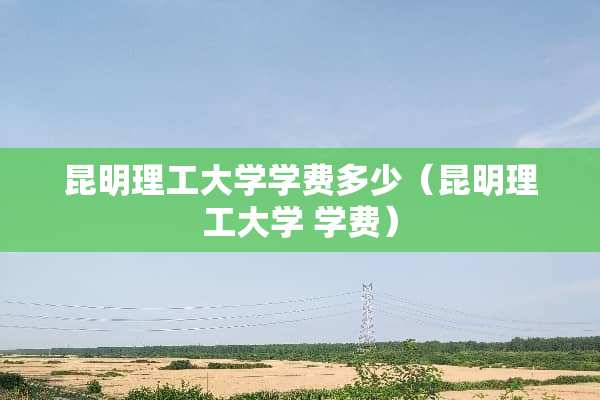 昆明理工大学学费多少（昆明理工大学 学费）