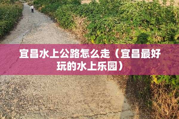 宜昌水上公路怎么走（宜昌最好玩的水上乐园）
