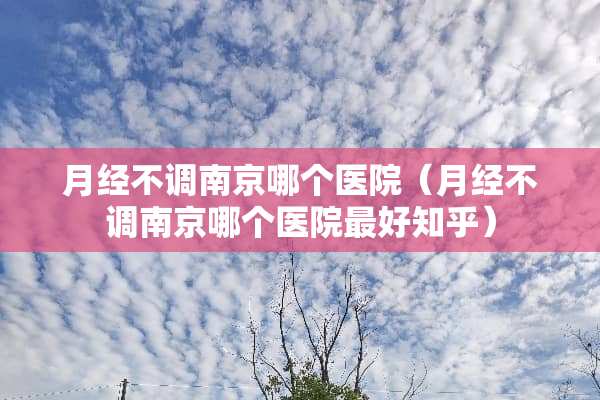 月经不调南京哪个医院（月经不调南京哪个医院最好知乎）
