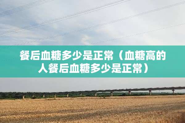 餐后血糖多少是正常（血糖高的人餐后血糖多少是正常）