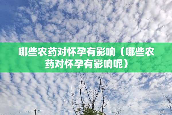 哪些农药对怀孕有影响（哪些农药对怀孕有影响呢）