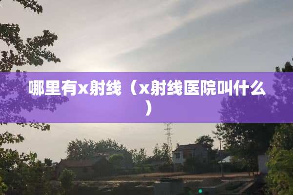 哪里有x射线（x射线医院叫什么）