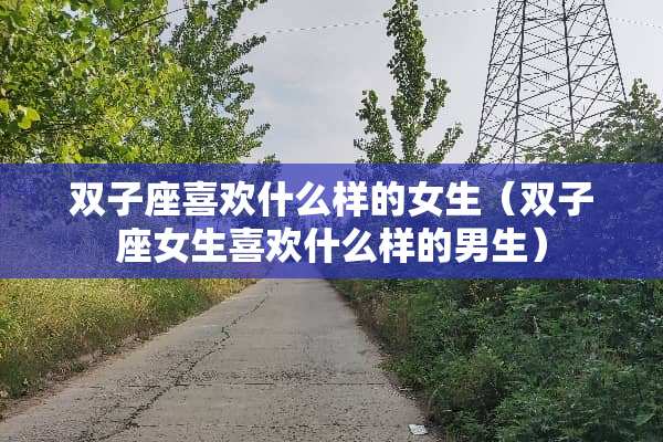 双子座喜欢什么样的女生（双子座女生喜欢什么样的男生）