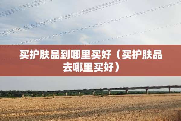 买护肤品到哪里买好（买护肤品去哪里买好）