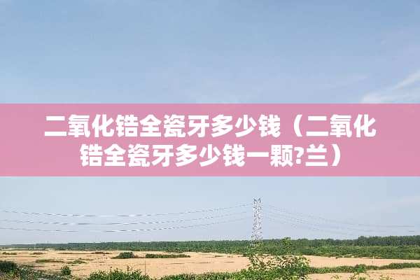 二**锆全瓷牙多少钱（二**锆全瓷牙多少钱一颗?兰）