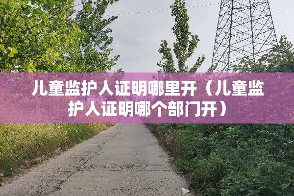 儿童监护人证明哪里开（儿童监护人证明哪个部门开）