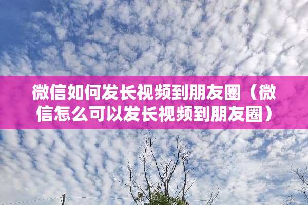 微信如何发长视频到朋友圈（微信怎么可以发长视频到朋友圈）