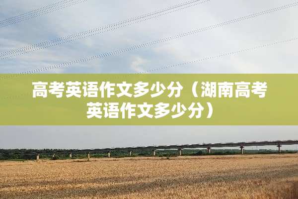 高考英语作文多少分（湖南高考英语作文多少分）