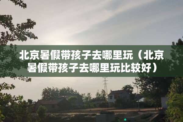 北京暑假带孩子去哪里玩（北京暑假带孩子去哪里玩比较好）