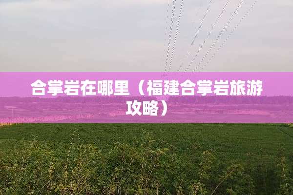 合掌岩在哪里（福建合掌岩旅游攻略）