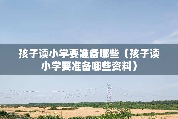 孩子读小学要准备哪些（孩子读小学要准备哪些资料）