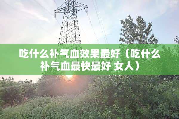 吃什么补气血效果最好（吃什么补气血最快最好 女人）