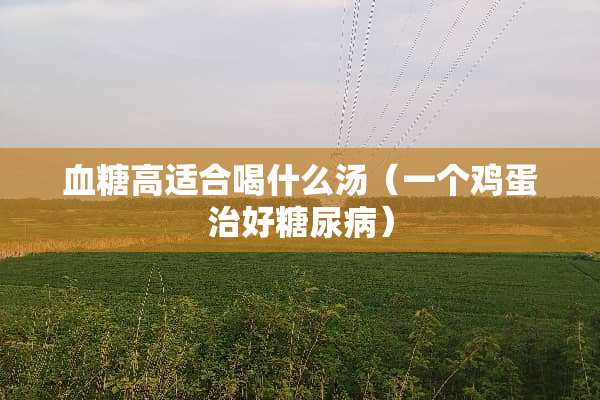 血糖高适合喝什么汤（一个鸡蛋治好糖尿病）