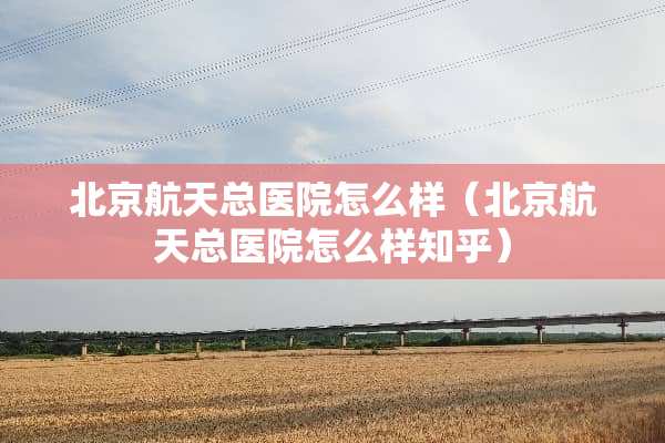 北京航天总医院怎么样（北京航天总医院怎么样知乎）