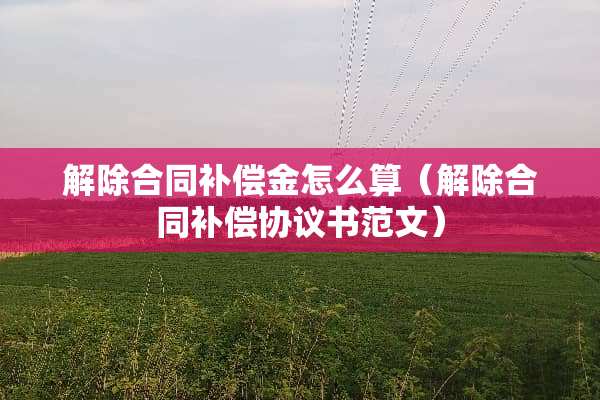 解除合同补偿金怎么算（解除合同补偿协议书范文）