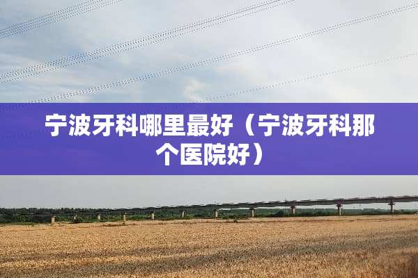 宁波牙科哪里最好（宁波牙科那个医院好）