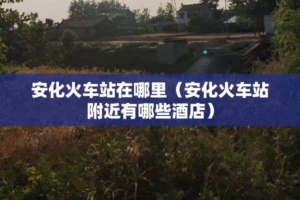 安化火车站在哪里（安化火车站附近有哪些酒店）