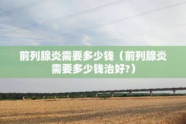 前列腺炎需要多少钱（前列腺炎需要多少钱治好?）
