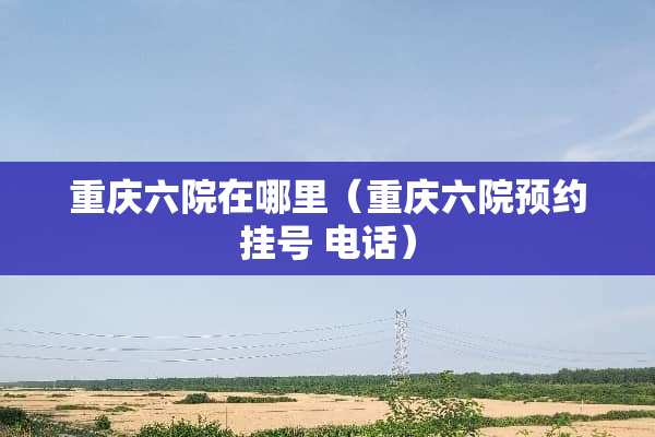 重庆六院在哪里（重庆六院预约挂号 电话）