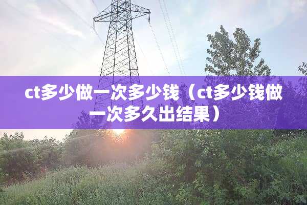 ct多少做一次多少钱（ct多少钱做一次多久出结果）