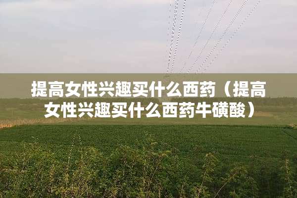 提高女性兴趣买什么西药（提高女性兴趣买什么西药牛磺酸）