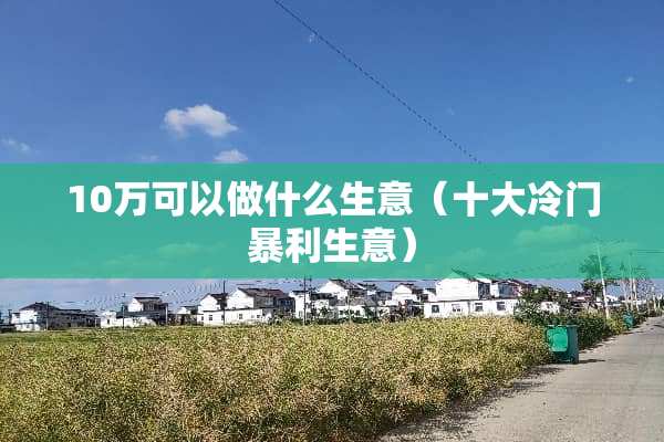 10万可以做什么生意（十大冷门暴利生意）