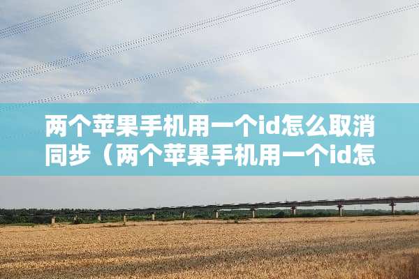 两个苹果手机用一个id怎么取消同步（两个苹果手机用一个id怎么取消同步备忘录）