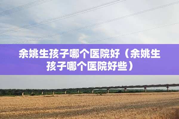 余姚生孩子哪个医院好（余姚生孩子哪个医院好些）