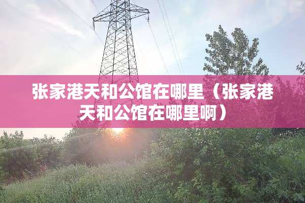 张家港天和公馆在哪里（张家港天和公馆在哪里啊）