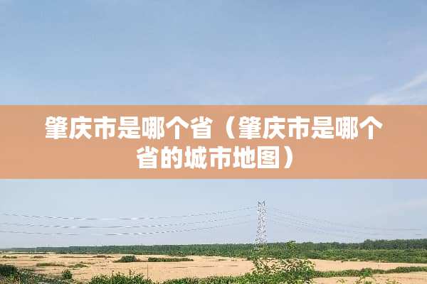 肇庆市是哪个省（肇庆市是哪个省的城市地图）