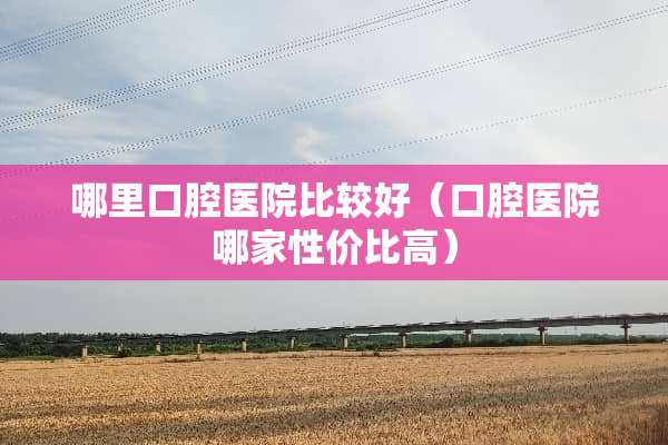 哪里口腔医院比较好（口腔医院哪家性价比高）