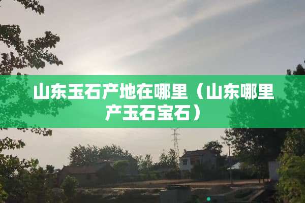 山东玉石产地在哪里（山东哪里产玉石宝石）