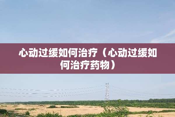 心动过缓如何治疗（心动过缓如何治疗药物）